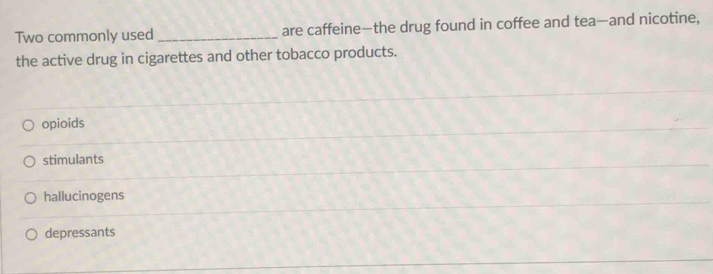 Two commonly used _are caffeine—the drug found in coffee and tea—and nicotine,
the active drug in cigarettes and other tobacco products.
opioids
stimulants
hallucinogens
depressants