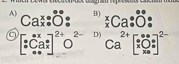 dectron-dot diagram répresents calcium oxid
A) Cax:dot (0^(0)°:)
B) beginarrayr x xendarray Ca:dot Odot · 
C) beginbmatrix · Ca^(·)_· Ca^(·)]^2+O^((2xendbmatrix)^(2+)O^2-)Ca^(2+)beginbmatrix e^e x0^e xendarray ^eend(bmatrix)^(2-)