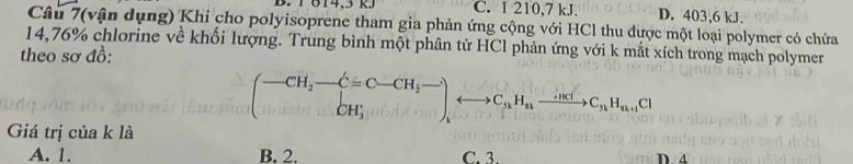 1 614, 3 KJ C. 1 210, 7 kJ. D. 403, 6 kJ.
Câu 7(vận dụng) Khi cho polyisoprene tham gia phản ứng cộng với HCl thu được một loại polymer có chứa
14,76% chlorine về khối lượng. Trung bình một phân tử HCl phản ứng với k mắt xích trong mạch polymer
theo sơ đồ:
(-CH_2-C=C-CH_2-),CH_3to C_u_nxrightarrow Au_nC_nHC_nH_u+1C1
Giá trị của k là
A. 1. B. 2. C. 3. D ④