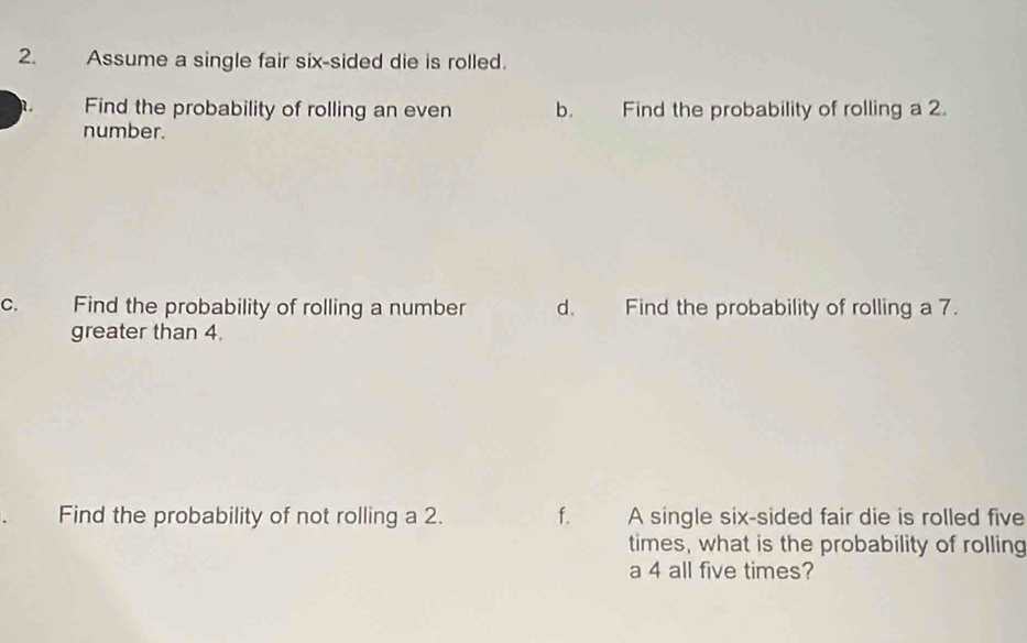 Assume a single fair six-sided die is rolled. 
Find the probability of rolling an even b. Find the probability of rolling a 2. 
number. 
C. Find the probability of rolling a number d. Find the probability of rolling a 7. 
greater than 4. 
Find the probability of not rolling a 2. f. A single six-sided fair die is rolled five 
times, what is the probability of rolling 
a 4 all five times?