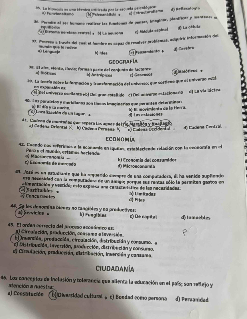 La hipnosis es una técnica utilizada por la escuela psicológica:
a) Funcionalismo b) Psicoanálisis c) Estructuralismo d) Reflexología
36. Permite al ser humano realizar las funciones de pensar, imaginar, planificar y mantener e
eguilibrio:
a) Sistema nervioso central 。 b) La neurona c) Médula espinal d) La célula
37. Proceso a través del cual el hombre es capaz de resolver problemas, adquirir información del
mundo que lo rodea:
a) Lenguaje b) Idea c) Pensamiento d) Cerebro
Geografía
38. El aire, viento, lluvia; forman parte del conjunto de factores:
a) Bióticos b) Antrópicos c) Gaseosos
d) Abióticos
39. La teoría sobre la formación y transformación del universo; que sostiene que el universo está
en expansión es:
a) Del universo oscilante●b) Del gran estallido c) Del universo estacionario d) La vía láctea
40. Los paralelos y meridianos son líneas imaginarias que permiten determinar:
a) El día y la noche.
b) El movimiento de la tierra.
c) Localización de un lugar.
d) Las estaciones
41. Cadena de montañas que separa las aguas del río Marañón y Huallaga
a) Cadena Oriental b) Cadena Peruana X c) Cadena Occidental d) Cadena Central
Economía
42. Cuando nos referimos a la economía en Iquitos, estableciendo relación con la economía en el
Perú y el mundo, estamos haciendo:
a) Macroeconomía
b) Economía del consumidor
c) Economía de mercado d) Microeconomía
43. José es un estudiante que ha requerido siempre de una computadora, él ha venido supliendo
esa necesidad con la computadora de un amigo; porque sus rentas sólo le permiten gastos en
alimentación y vestido; esto expresa una característica de las necesidades:
a) Sustituibles b) Limitadas
c) Concurrentes d) Fijas
44. Se les denomina bienes no tangibles y no productivos:
a) Servicios。 b) Fungibles c) De capital d) Inmuebles
45. El orden correcto del proceso económico es:
a) Circulación, producción, consumo e inversión.
b) Inversión, producción, circulación, distribución y consumo. 
c) Distribución, inversión, producción, distribución y consumo.
d) Circulación, producción, distribución, inversión y consumo.
CiudadanÍA
46. Los conceptos de inclusión y tolerancia que alienta la educación en el país; son reflejo y
atención a nuestra:
a) Constitución ( b))Diversidad cultural 。 c) Bondad como persona d) Peruanidad