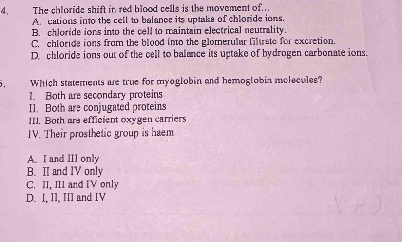 The chloride shift in red blood cells is the movement of...
A. cations into the cell to balance its uptake of chloride ions.
B. chloride ions into the cell to maintain electrical neutrality.
C. chloride ions from the blood into the glomerular filtrate for excretion.
D. chloride ions out of the cell to balance its uptake of hydrogen carbonate ions.
5. Which statements are true for myoglobin and hemoglobin molecules?
I. Both are secondary proteins
I1. Both are conjugated proteins
III. Both are efficient oxygen carriers
1V. Their prosthetic group is haem
A. I and III only
B. II and IV only
C. II, III and IV only
D. I, II, III and IV