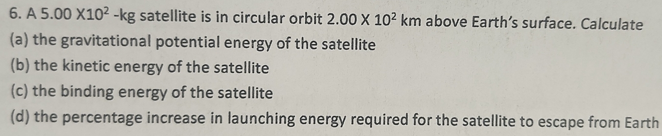 A5.00* 10^2-kg satellite is in circular orbit 2.00* 10^2km above Earth’s surface. Calculate 
(a) the gravitational potential energy of the satellite 
(b) the kinetic energy of the satellite 
(c) the binding energy of the satellite 
(d) the percentage increase in launching energy required for the satellite to escape from Earth