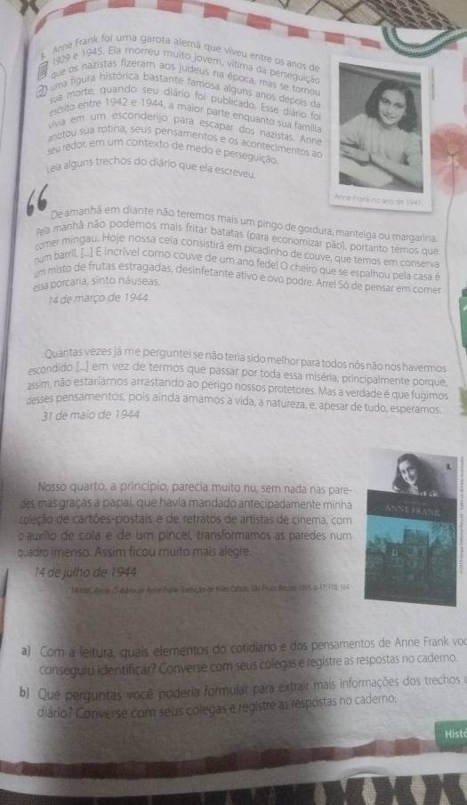 Anne Frank foi uma garota alemá que vivéu entre os anos de
a 1929 e 1945. Eja morreu muito jovem, vítima da perseguição
3
que os nazistas fizéram aos judeus na época, mas se tomov
uma figura histórica bastante famosa alguns anos depois da
ua morte, quando seu diário foi publicado. Esse diário foi
escrito entre 1942 e 1944, a maior parte enquanto sua familla
viva em um escondenjo para escapar dos nazistas. Arne
anotou sua rotina, seus pensamentos e os acontecimentos ao
seu redor, em um contexto de medo e perseguição
Leia alguns trechos do diário que ela escreveu.
66 De amanhã em diante não terernos mais um pingo de gordura, mantelga ou margarina
Pela manhã não poderos mais fritar batatas (para economizar pão), portanto temos que
comer mingau. Hoje nossa ceia consistirá em picadinho de couve, que temos em conserva
num barril, (.) É incrível coro couve de um ano fede! O cheiro que se espalhou pela casa é
um misto de frutas estragadas, desinfetante ativo e ovo podre. Arre! Só de pensar em comer
essa porcaria, sinto náuseas.
14 de março de 1944
Quantas vezes já me perguntei se não teria sido melhor para todos nós não nos havermos
escondido (...] em vez de termos que passar por toda essa miséria, principalmente porque
assim, não estaríamos arrastando ao perigo nossos protetores. Mas a verdade é que fugimos
desses pensamentos, poís ainda amamos a vida, a natureza, e, apesar de tudo, esperamos.
31 de maio de 1944
Nosso quarto, a princípio, parecia muito nu, sem nada nas pare-
des, mas graças a papai, que havia mandado antecipadamente minha
coleção de cartões-postais e de retratos de artistas de cinema, com
o auxílio de cola e de um pincel, transformamos as paredes num
quadro imenso. Assim ficou muito mais alegre.
14 de julho de 1944
MMS Arme O dávo de Anmé Fake Toeça de Kles Caliou São Puls Recces 1895 p 1P: 115: 104
a) Com a leitura, quais elementos do cotidiano e dos pensamentos de Anne Frank voo
conseguiu identificar? Converse com seus colegas e registre as respostas no caderno.
b). Que perguntas você poderia formular para extrair mais informações dos trechos e
diário? Converse com seus colegas e registre as respostas no caderno,
Hist