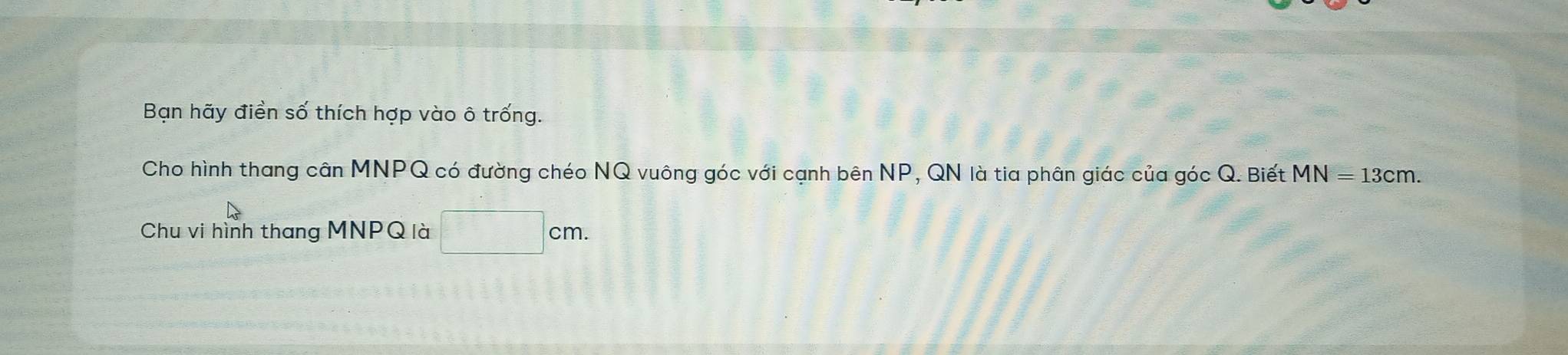 Bạn hãy điền số thích hợp vào ô trống. 
Cho hình thang cân MNPQ có đường chéo NQ vuông góc với cạnh bên NP, QN là tia phân giác của góc Q. Biết MN=13cm. 
Chu vi hình thang MNPQ là □ cm.