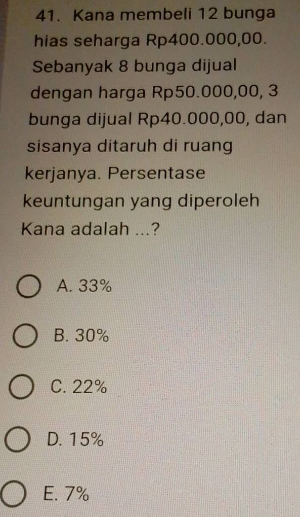 Kana membeli 12 bunga
hias seharga Rp400.000,00.
Sebanyak 8 bunga dijual
dengan harga Rp50.000,00, 3
bunga dijual Rp40.000,00, dan
sisanya ditaruh di ruang
kerjanya. Persentase
keuntungan yang diperoleh
Kana adalah ...?
A. 33%
B. 30%
C. 22%
D. 15%
E. 7%