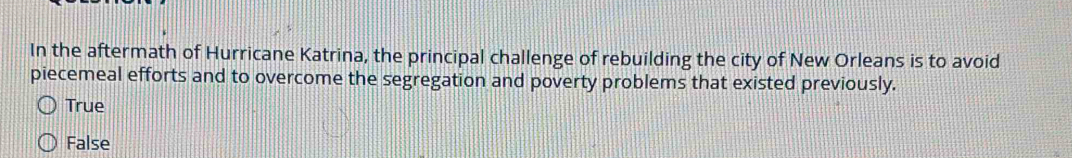 In the aftermath of Hurricane Katrina, the principal challenge of rebuilding the city of New Orleans is to avoid
piecemeal efforts and to overcome the segregation and poverty problems that existed previously.
True
False