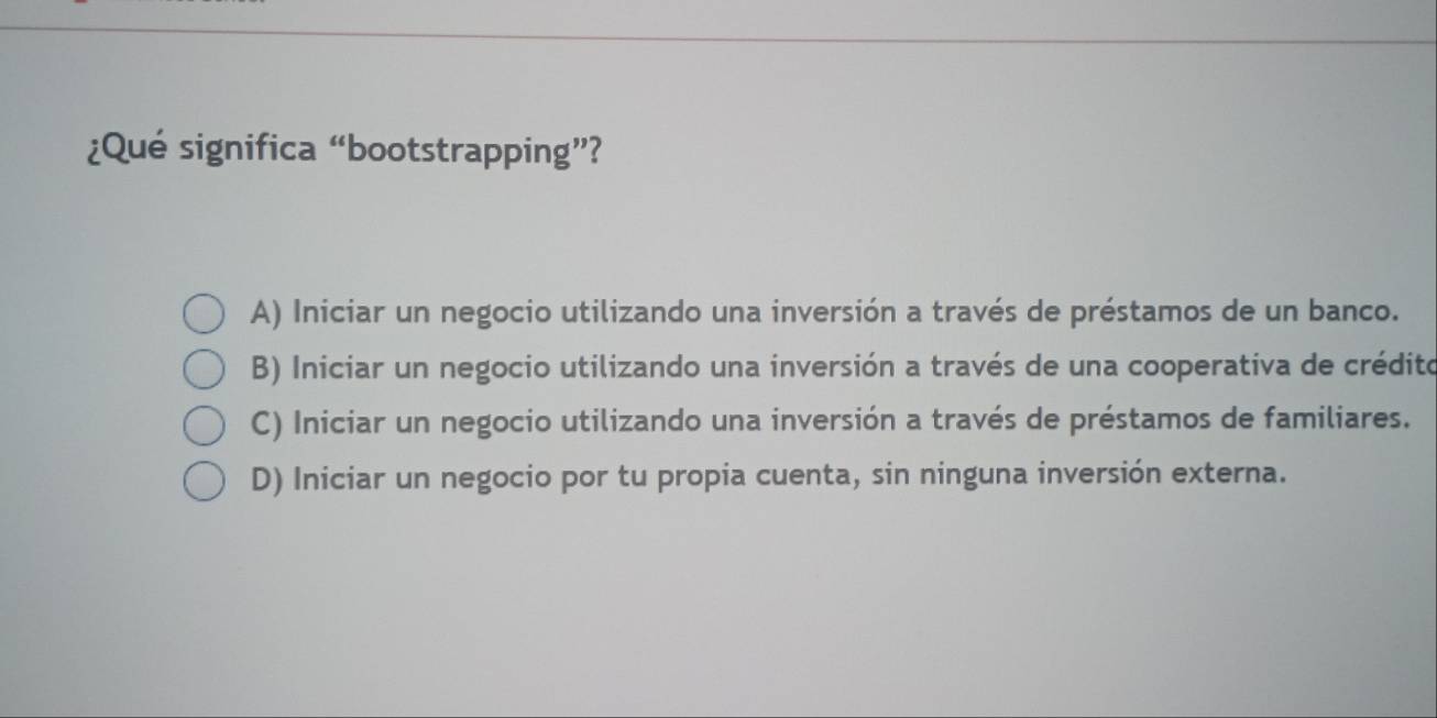 ¿Qué significa “bootstrapping”?
A) Iniciar un negocio utilizando una inversión a través de préstamos de un banco.
B) Iniciar un negocio utilizando una inversión a través de una cooperativa de crédito
C) Iniciar un negocio utilizando una inversión a través de préstamos de familiares.
D) Iniciar un negocio por tu propia cuenta, sin ninguna inversión externa.