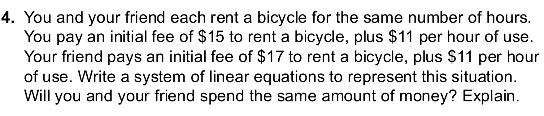 You and your friend each rent a bicycle for the same number of hours. 
You pay an initial fee of $15 to rent a bicycle, plus $11 per hour of use. 
Your friend pays an initial fee of $17 to rent a bicycle, plus $11 per hour
of use. Write a system of linear equations to represent this situation. 
Will you and your friend spend the same amount of money? Explain.