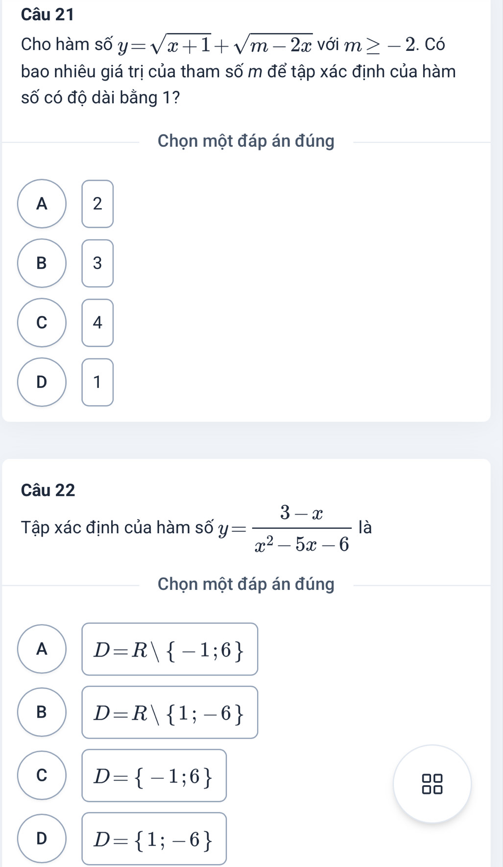 Cho hàm số y=sqrt(x+1)+sqrt(m-2x) với m≥ -2. . Có
bao nhiêu giá trị của tham số m để tập xác định của hàm
số có độ dài bằng 1?
Chọn một đáp án đúng
A 2
B 3
C 4
D 1
Câu 22
Tập xác định của hàm số y= (3-x)/x^2-5x-6  là
Chọn một đáp án đúng
A D=R| -1;6
B D=R| 1;-6
C D= -1;6
□□
□□
D D= 1;-6