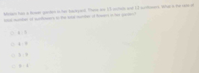 Miniam has a flower garden in her backyed. There are 15 orchirts and 12 sunfowers. What is the rase of
istal number of sunflowers to the lotal number of fowers in her garden?
4:5
4:8
3:9
C 9-4