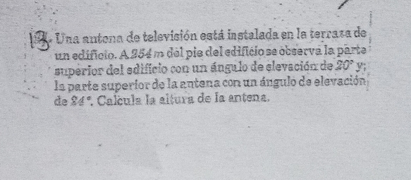 Una antona de televisión está instalada en la terraza de 
un edificio. A 254 m del pie del edificio se observa la parte 
superior del edificio con un ángulo de elevación de 20° y 
la parte superior de la antena con un ángulo de elevación 
de 24°. Calcula la altura de la antena.