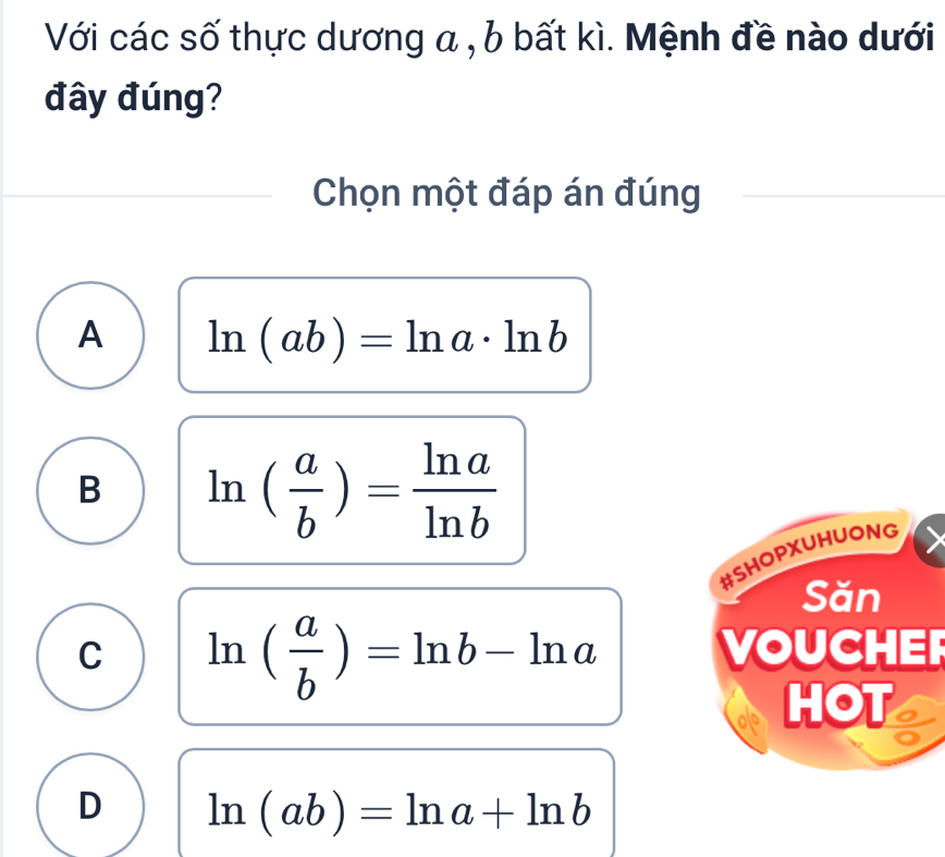 Với các số thực dương a , b bất kì. Mệnh đề nào dưới
đây đúng?
Chọn một đáp án đúng
A ln (ab)=ln a· ln b
B ln ( a/b )= ln a/ln b 
#SHOPXUHUONG
Săn
C ln ( a/b )=ln b-ln a VOUCHER
HOT
D ln (ab)=ln a+ln b