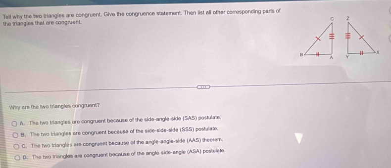 Tell why the two triangles are congruent. Give the congruence statement. Then list all other corresponding parts of

the triangles that are congruent.
Why are the two triangles congruent?
A. The two triangles are congruent because of the side-angle-side (SAS) postulate.
B. The two triangles are congruent because of the side-side-side (SSS) postulate.
C. The two triangles are congruent because of the angle-angle-side (AAS) theorem.
D. The two triangles are congruent because of the angle-side-angle (ASA) postulate.