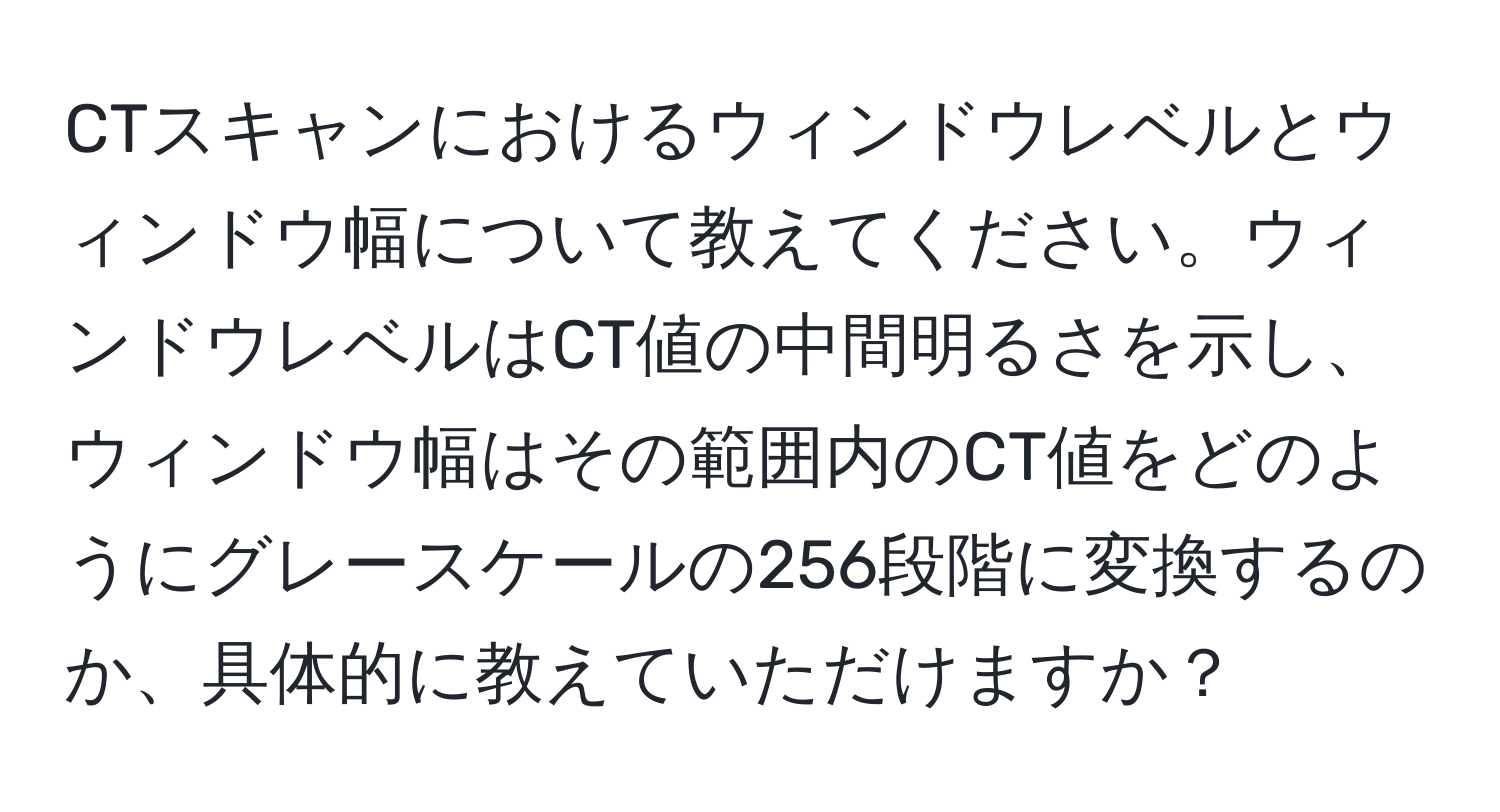 CTスキャンにおけるウィンドウレベルとウィンドウ幅について教えてください。ウィンドウレベルはCT値の中間明るさを示し、ウィンドウ幅はその範囲内のCT値をどのようにグレースケールの256段階に変換するのか、具体的に教えていただけますか？