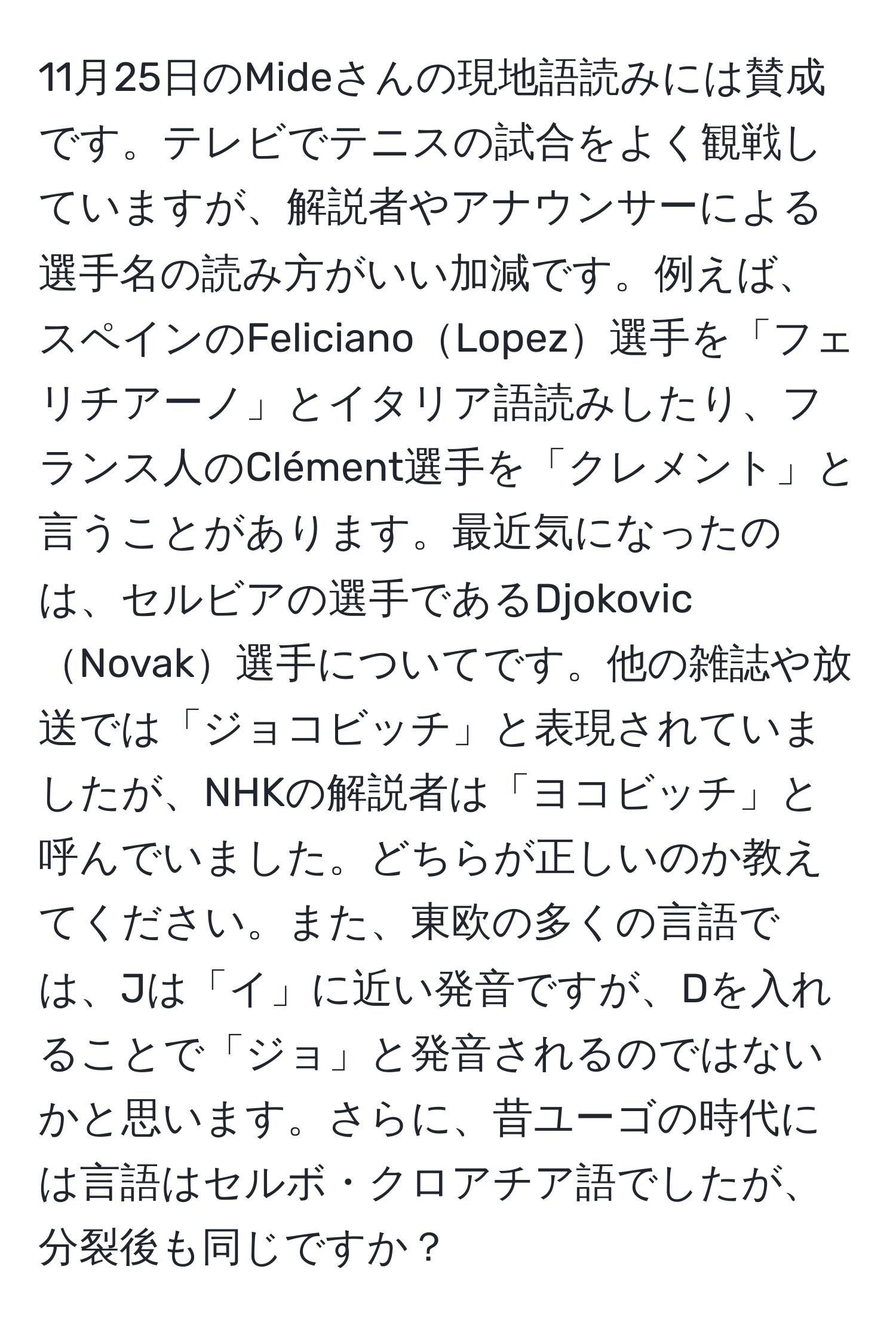 11月25日のMideさんの現地語読みには賛成です。テレビでテニスの試合をよく観戦していますが、解説者やアナウンサーによる選手名の読み方がいい加減です。例えば、スペインのFelicianoLopez選手を「フェリチアーノ」とイタリア語読みしたり、フランス人のClément選手を「クレメント」と言うことがあります。最近気になったのは、セルビアの選手であるDjokovicNovak選手についてです。他の雑誌や放送では「ジョコビッチ」と表現されていましたが、NHKの解説者は「ヨコビッチ」と呼んでいました。どちらが正しいのか教えてください。また、東欧の多くの言語では、Jは「イ」に近い発音ですが、Dを入れることで「ジョ」と発音されるのではないかと思います。さらに、昔ユーゴの時代には言語はセルボ・クロアチア語でしたが、分裂後も同じですか？