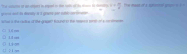 The vattume of as object is equal to the ratlo of its chass to denty, v= m/d  The mass of a ghatcal gape o 8.4
grems and to denaity is 2 gramo per cubic cendmeter.
What is the radius of the grape? Round to the nearest tenth of a centimeter
1.0 crs
1.5 cm
1.9 cm
2.1 cm