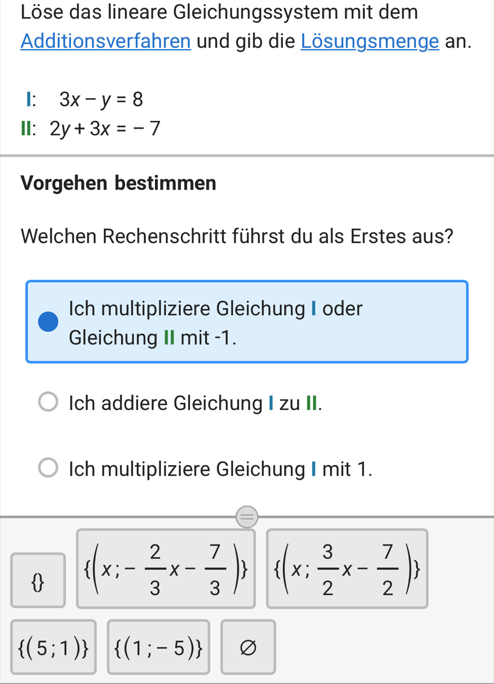 Löse das lineare Gleichungssystem mit dem
Additionsverfahren und gib die Lösungsmenge an.
I: 3x-y=8
II: 2y+3x=-7
Vorgehen bestimmen
Welchen Rechenschritt führst du als Erstes aus?
Ich multipliziere Gleichung I oder
Gleichung II mit -1.
Ich addiere Gleichung I zu II.
Ich multipliziere Gleichung I mit 1.
  (x;- 2/3 x- 7/3 )  (x; 3/2 x- 7/2 )
 (5;1)  (1;-5)