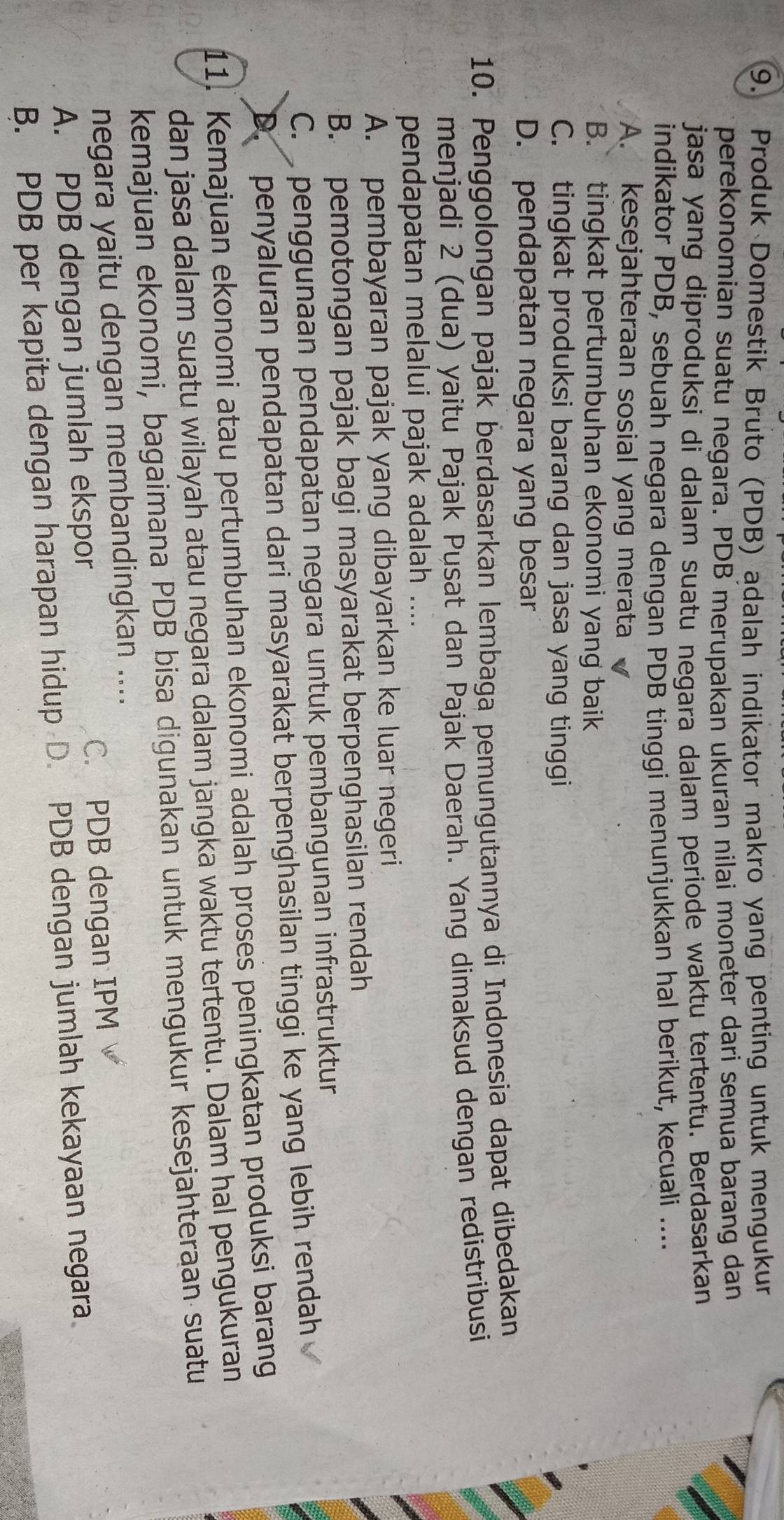 Produk Domestik Bruto (PDB) adalah indikator makro yang penting untuk mengukur
perekonomian suatu negara. PDB merupakan ukuran nilai moneter dari semua barang dan
jasa yang diproduksi di dalam suatu negara dalam periode waktu tertentu. Berdasarkan
indikator PDB, sebuah negara dengan PDB tinggi menunjukkan hal berikut, kecuali ....
A. kesejahteraan sosial yang merata
B. tingkat pertumbuhan ekonomi yang baik
C. tingkat produksi barang dan jasa yang tinggi
D. pendapatan negara yang besar
10. Penggolongan pajak berdasarkan lembaga pemungutannya di Indonesia dapat dibedakan
menjadi 2 (dua) yaitu Pajak Pusat dan Pajak Daerah. Yang dimaksud dengan redistribusi
pendapatan melalui pajak adalah ....
A. pembayaran pajak yang dibayarkan ke luar negeri
B. pemotongan pajak bagi masyarakat berpenghasilan rendah
C. penggunaan pendapatan negara untuk pembangunan infrastruktur
D. penyaluran pendapatan dari masyarakat berpenghasilan tinggi ke yang lebih rendah
11. Kemajuan ekonomi atau pertumbuhan ekonomi adalah proses peningkatan produksi barang
dan jasa dalam suatu wilayah atau negara dalam jangka waktu tertentu. Dalam hal pengukuran
kemajuan ekonomi, bagaimana PDB bisa digunakan untuk mengukur kesejahteraan suatu
negara yaitu dengan membandingkan ....
A. PDB dengan jumlah ekspor C. PDB dengan IPM
B. PDB per kapita dengan harapan hidup D. PDB dengan jumlah kekayaan negara