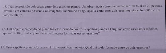 Três pessoas são colocadas entre dois espelhos planos. Um observador consegue visualizar um total de 24 pessoas 
(levando em conta as pessoas e as imagens). Determine a angulação α entre estes dois espelhos. A razão 360/ α é um 
número inteiro. 
16. Um objeto é colocado no plano bissetor formado por dois espelhos planos. O ângulos entre esses dois espelhos 
equivale à 30°; qual a quantidade de imagens formadas nesses espelhos? 
17. Dois espelhos planos fornecem 11 imagens de um objeto. Qual o ângulo formado entre os dois espelhos?