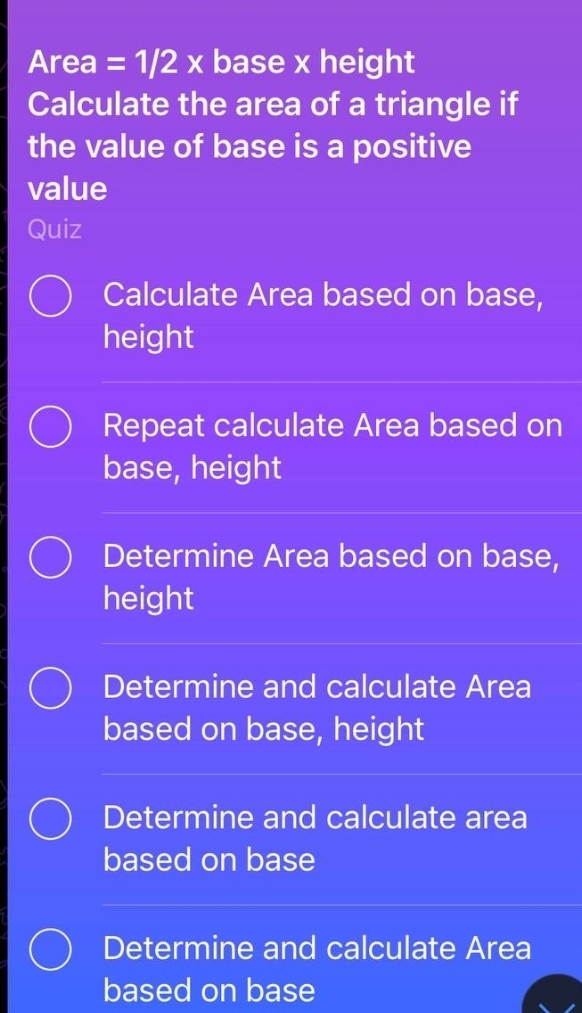 Area =1/2x base x height
Calculate the area of a triangle if
the value of base is a positive
value
Quiz
Calculate Area based on base,
height
Repeat calculate Area based on
base, height
Determine Area based on base,
height
Determine and calculate Area
based on base, height
Determine and calculate area
based on base
Determine and calculate Area
based on base