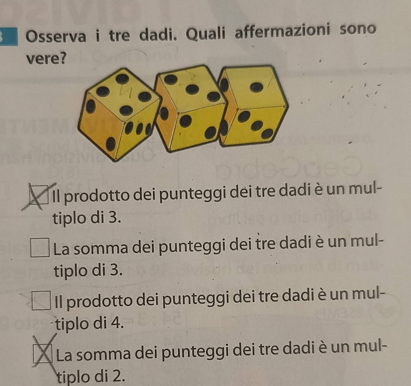 Osserva i tre dadi. Quali affermazioni sono
vere?
Il prodotto dei punteggi dei tre dadi è un mul-
tiplo di 3.
La somma dei punteggi dei tre dadi è un mul-
tiplo di 3.
Il prodotto dei punteggi dei tre dadi è un mul-
tiplo di 4.
La somma dei punteggi dei tre dadi è un mul-
tiplo di 2.