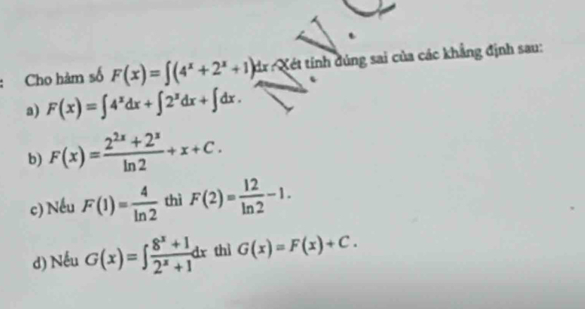 Cho hàm số F(x)=∈t (4^x+2^x+1)d dr Xét tính đúng sai của các khẳng định sau:
a) F(x)=∈t 4^xdx+∈t 2^xdx+∈t dx.
b) F(x)= (2^(2x)+2^x)/ln 2 +x+C.
c) Nếu F(1)= 4/ln 2  thì F(2)= 12/ln 2 -1.
d) Nếu G(x)=∈t  (8^x+1)/2^x+1 dx thì G(x)=F(x)+C.