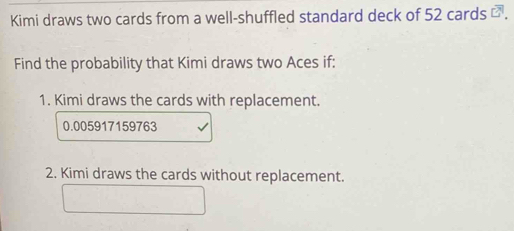 Kimi draws two cards from a well-shuffled standard deck of 52 cards ⊥ . 
Find the probability that Kimi draws two Aces if: 
1. Kimi draws the cards with replacement.
0.005917159763
2. Kimi draws the cards without replacement.