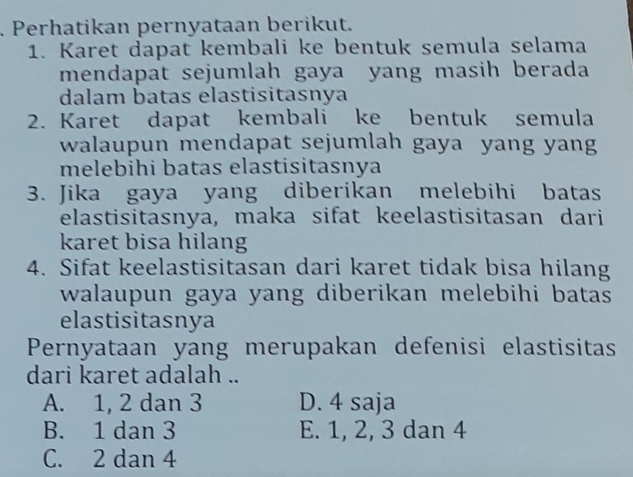 Perhatikan pernyataan berikut.
1. Karet dapat kembali ke bentuk semula selama
mendapat sejumlah gaya yang masih berada
dalam batas elastisitasnya
2. Karet dapat kembali ke bentuk semula
walaupun mendapat sejumlah gaya yang yang
melebihi batas elastisitasnya
3. Jika gaya yang diberikan melebihi batas
elastisitasnya, maka sifat keelastisitasan dari
karet bisa hilang
4. Sifat keelastisitasan dari karet tidak bisa hilang
walaupun gaya yang diberikan melebihi batas
elastisitasnya
Pernyataan yang merupakan defenisi elastisitas
dari karet adalah ..
A. 1, 2 dan 3 D. 4 saja
B. 1 dan 3 E. 1, 2, 3 dan 4
C. 2 dan 4