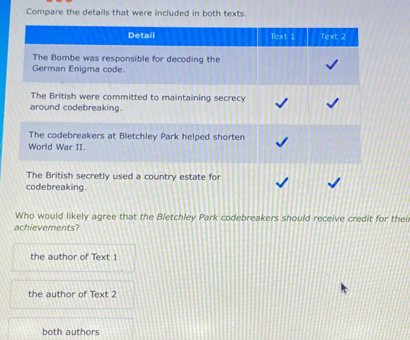 Compare the details that were included in both texts.
Detail Text 1 Text 2
The Bombe was responsible for decoding the
German Enigma code.
The British were committed to maintaining secrecy
around codebreaking.
The codebreakers at Bletchley Park helped shorten
World War II.
The British secretly used a country estate for
codebreaking.
Who would likely agree that the Bletchley Park codebreakers should receive credit for thei
achievements?
the author of Text 1
the author of Text 2
both authors