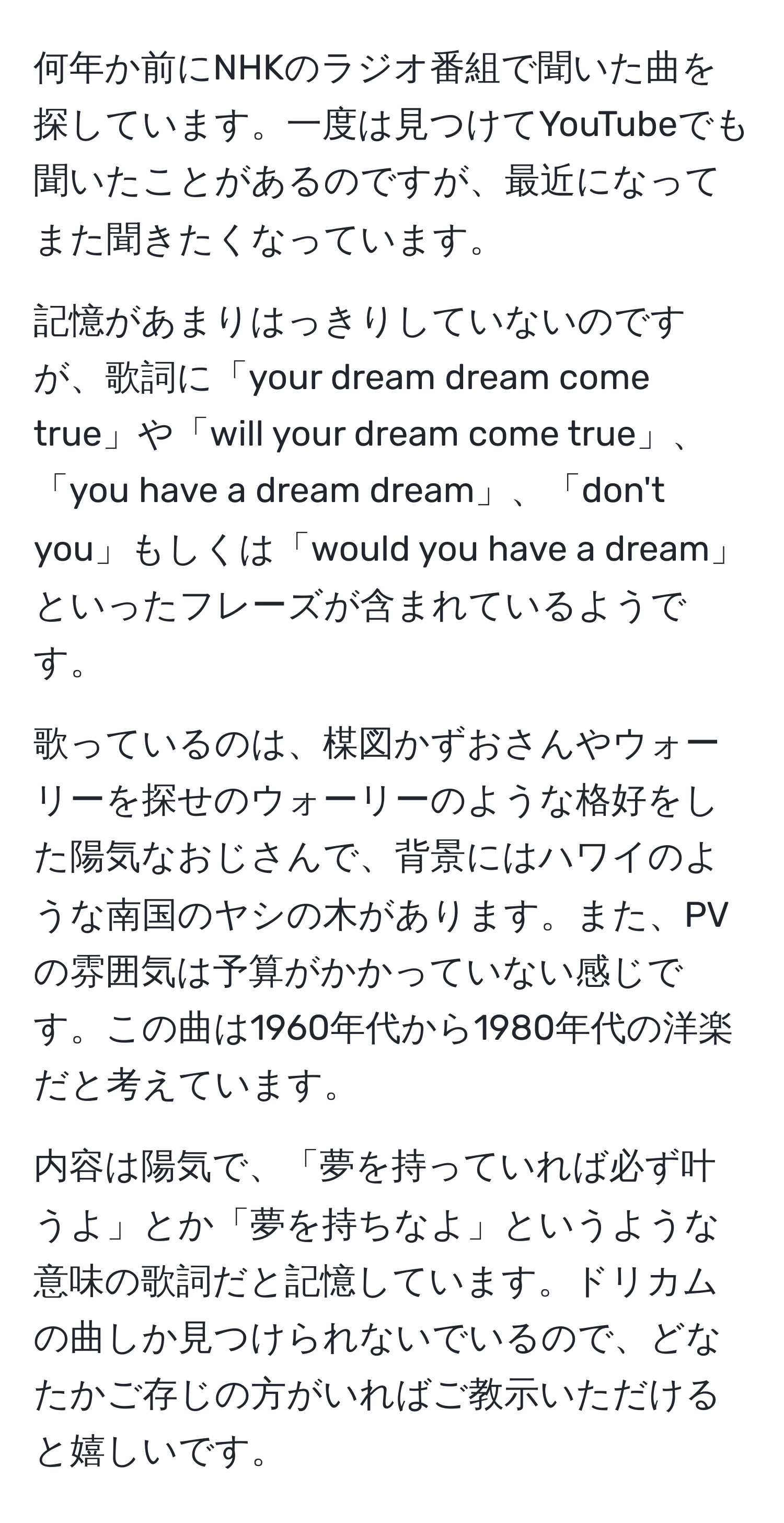 何年か前にNHKのラジオ番組で聞いた曲を探しています。一度は見つけてYouTubeでも聞いたことがあるのですが、最近になってまた聞きたくなっています。  

記憶があまりはっきりしていないのですが、歌詞に「your dream dream come true」や「will your dream come true」、「you have a dream dream」、「don't you」もしくは「would you have a dream」といったフレーズが含まれているようです。  

歌っているのは、楳図かずおさんやウォーリーを探せのウォーリーのような格好をした陽気なおじさんで、背景にはハワイのような南国のヤシの木があります。また、PVの雰囲気は予算がかかっていない感じです。この曲は1960年代から1980年代の洋楽だと考えています。  

内容は陽気で、「夢を持っていれば必ず叶うよ」とか「夢を持ちなよ」というような意味の歌詞だと記憶しています。ドリカムの曲しか見つけられないでいるので、どなたかご存じの方がいればご教示いただけると嬉しいです。