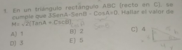 En un triángulo rectángulo ABC (recto en C), se
cumple que 3 Sen A-SenB-CosA=0. Hallar el valor de
M=sqrt(2)(TanA+CscB)
A) 1 B 2 C 4
D) 3 E 5