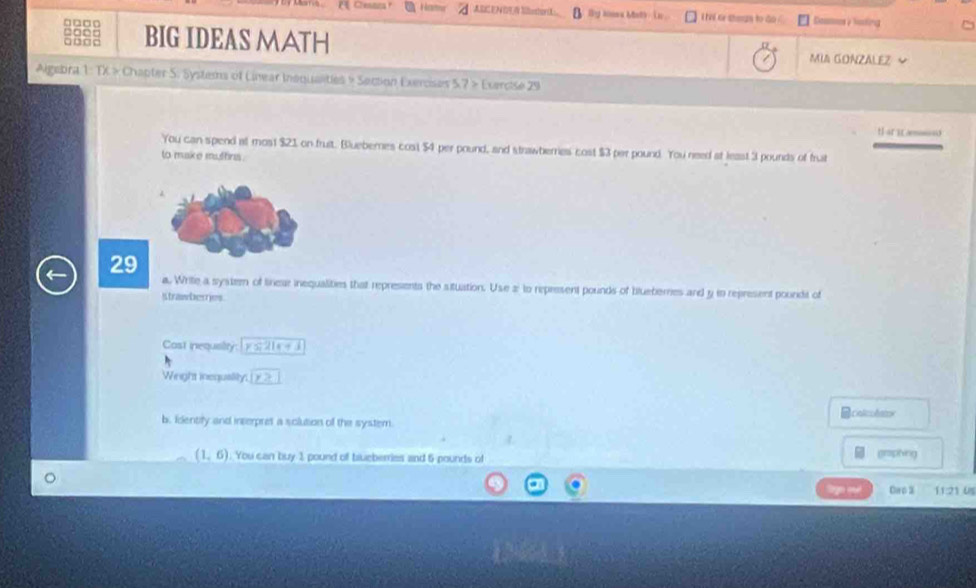 Chenan ABC EA Mlbestor(L By himes Math - i n . I el or shnas to do G haing 
□□□□ □□□□ BIG IDEAS MATH 
□□□□ 
MUA GONZALEZ 
Algebra 1: TX × Chapter S. Systens of Linear Inaqualties » Section Exercises 5.7 » Exercise 29 
that i s 
You can spend at mos1 $21 on fruit. Bluebernes cost $4 per pound, and strawherries cost $3 per pound. You need at least 3 pounds of frut 
to make mathrs . 
29 
a. Write a systemn of tirear inequalities that represents the situation. Use 2 : to represent pounds of bluebernes and y in represent poundit of 
Strawberries. 
Cast inequality y≤ 21e+1
Wiright inequaility. |y>
Bcialicolstx 
b. Identify and interpret a sclution of the system
(1,6) You can buy 1 pound of bueberries and 6 pounds of graphing 
ign ou! Cwp 3 11:21 Us