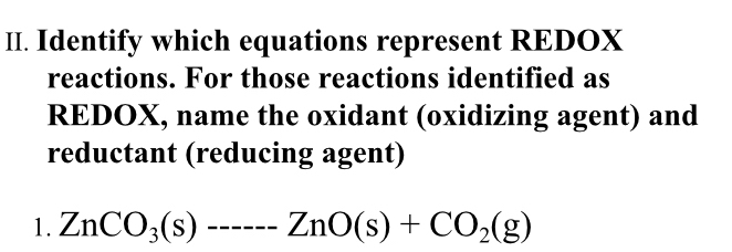 Identify which equations represent REDOX 
reactions. For those reactions identified as 
REDOX, name the oxidant (oxidizing agent) and 
reductant (reducing agent) 
1. ZnCO_3(s)--------2nO(s)+CO_2(g)