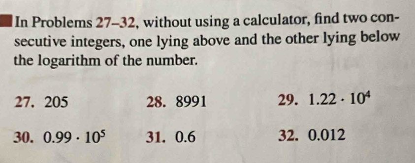 In Problems 27-32, without using a calculator, find two con- 
secutive integers, one lying above and the other lying below 
the logarithm of the number.
27. 205 28. 8991 29. 1.22· 10^4
30. 0.99· 10^5 31. 0.6 32. 0.012