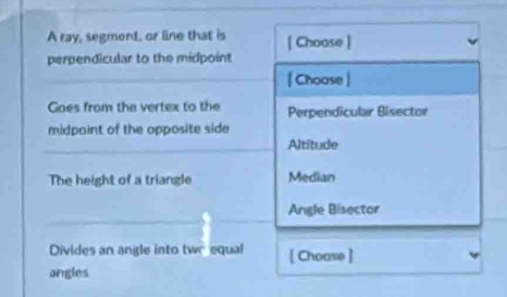 A ray, segment, or line that is [ Choose ]
perpendicular to the midpoint
| Choose |
Goes from the vertex to the Perpendicular Bisector
midpaint of the opposite side
Altitude
The height of a triangle Median
Angle Bisector
Divides an angle into twr equal [ Choase ]
angles