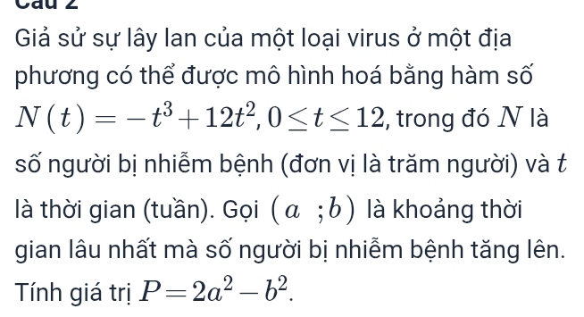 Cau 2 
Giả sử sự lây lan của một loại virus ở một địa 
phương có thể được mô hình hoá bằng hàm số
N(t)=-t^3+12t^2, 0≤ t≤ 12 , trong đó N là 
số người bị nhiễm bệnh (đơn vị là trăm người) và t 
là thời gian (tuần). Gọi (a;b) là khoảng thời 
gian lâu nhất mà số người bị nhiễm bệnh tăng lên. 
Tính giá trị P=2a^2-b^2.