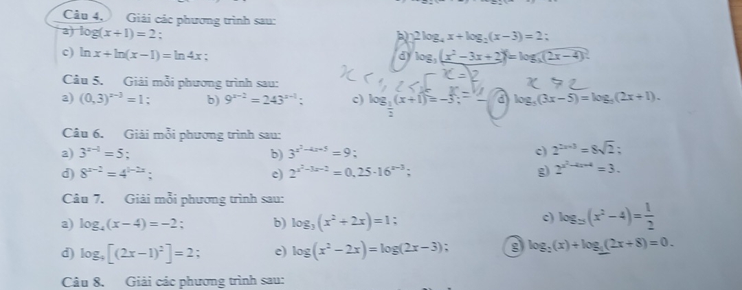 Giải các phương trình sau: 
a log (x+1)=2 : b) 2log _4x+log _2(x-3)=2 : 
c) ln x+ln (x-1)=ln 4x : d log _3(x^2-3x+2)=log _3(2x-4)
Câu 5. Giải mỗi phương trình sau: 
a) (0,3)^x-3=1. b) 9^(x-2)=243^(x-1) : c) log _ 1/2 (x+1)=-3; a log _5(3x-5)=log _5(2x+1). 
Câu 6. Giải mỗi phương trình sau: 
a) 3^(x-1)=5. b) 3^(x^2)-4x-5=9. 
c) 2^(2x-3)=8sqrt(2) : 
d) 8^(x-2)=4^(1-2x). 
e) 2^(x^2)-3x-2=0,25· 16^(x-3); g 2^(x^2)-4x+4=3. 
Câu 7. Giải mỗi phương trình sau: 
a) log _4(x-4)=-2 : 
b) log _3(x^2+2x)=1. c) log _3(x^2-4)= 1/2 
d) log _9[(2x-1)^2]=2; 
e) log (x^2-2x)=log (2x-3) g log _2(x)+log __ 1(2x+8)=0. 
Câu 8. Giải các phương trình sau: