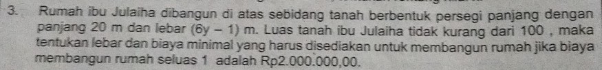 Rumah ibu Julaiha dibangun di atas sebidang tanah berbentuk persegi panjang dengan 
panjang 20 m dan lebar (6y-1)m. Luas tanah ibu Julaiha tidak kurang dari 100 , maka 
tentukan lebar dan biaya minimal yang harus disediakan untuk membangun rumah jika biaya 
membangun rumah seluas 1 adalah Rp2.000.000,00.