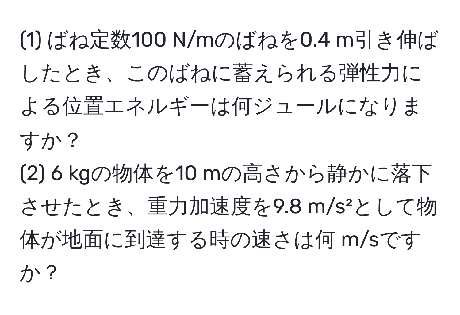 (1) ばね定数100 N/mのばねを0.4 m引き伸ばしたとき、このばねに蓄えられる弾性力による位置エネルギーは何ジュールになりますか？  
(2) 6 kgの物体を10 mの高さから静かに落下させたとき、重力加速度を9.8 m/s²として物体が地面に到達する時の速さは何 m/sですか？