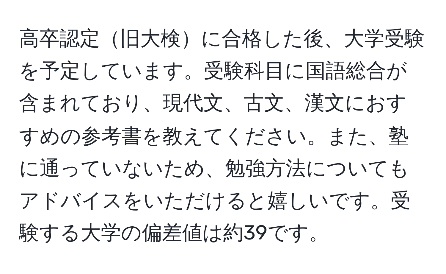 高卒認定旧大検に合格した後、大学受験を予定しています。受験科目に国語総合が含まれており、現代文、古文、漢文におすすめの参考書を教えてください。また、塾に通っていないため、勉強方法についてもアドバイスをいただけると嬉しいです。受験する大学の偏差値は約39です。