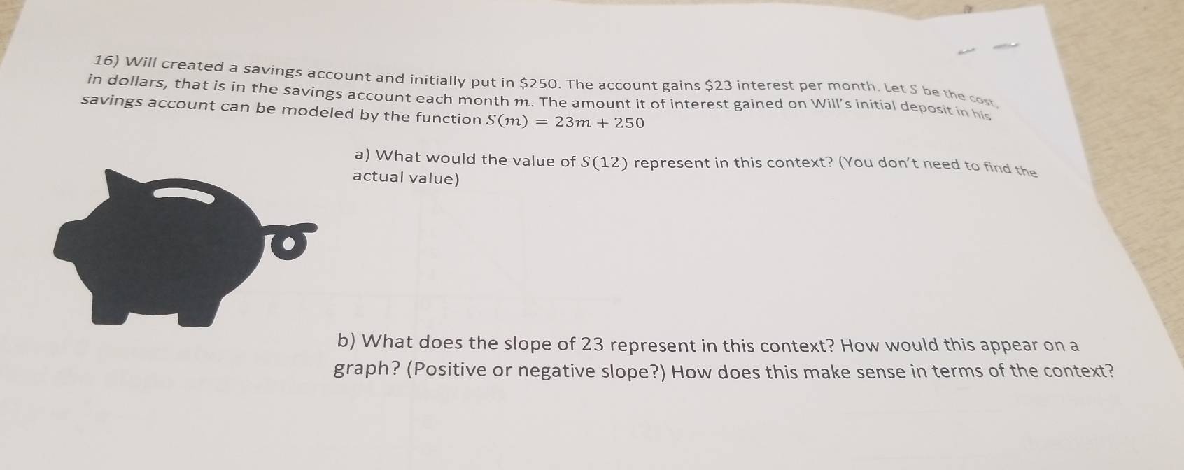 Will created a savings account and initially put in $250. The account gains $23 interest per month. Let S be the cost 
in dollars, that is in the savings account each month m. The amount it of interest gained on Will’s initial deposit in his 
savings account can be modeled by the function S(m)=23m+250
a) What would the value of S(12) represent in this context? (You don't need to find the 
actual value) 
b) What does the slope of 23 represent in this context? How would this appear on a 
graph? (Positive or negative slope?) How does this make sense in terms of the context?