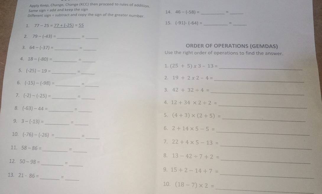 Apply Keep, Change, Change (KCC) then proceed to rules of addition 
Same sign = add and keep the sign 14. 46-(-58)= _=_ 
Different sign = subtract and copy the sign of the greater number. 
1. 77-25=77+(-25)=55 15. (-91)-(-64)= _ =_ 
2. 79-(-43)= _ =_ 
ORDER OF OPERATIONS (GEMDAS) 
3. 64-(-37)= _=_ 
Use the right order of operations to find the answer. 
4. 18-(-80)= _ _ 
1. (25+5)* 3-13=
5. (-25)-19= _ =_ 
_ 
2. 19+2* 2-4=
6. (-15)-(-98)= _ =
_ 
_ 
_ 
3. 42+32/ 4=
7. (-2)-(-25)= _ =_ 
_ 
4. 12+34* 2/ 2=
_ 
_ 
8. (-63)-44= =
5. (4+3)* (2+5)=
9. 3-(-13)= _ = 
_ 
_ 
_ 
6. 2+14* 5-5=
_ 
10. (-76)-(-26)= _ = 
_ 
7. 22+4* 5-13=
_ 
11. 58-86= _  =
_ 
8. 13-42/ 7+2=
_ 
12. 50-98= _  
9. 15+2-14+7=
_ 
13. 21-86= _  =
_ 
10. (18-7)* 2= _