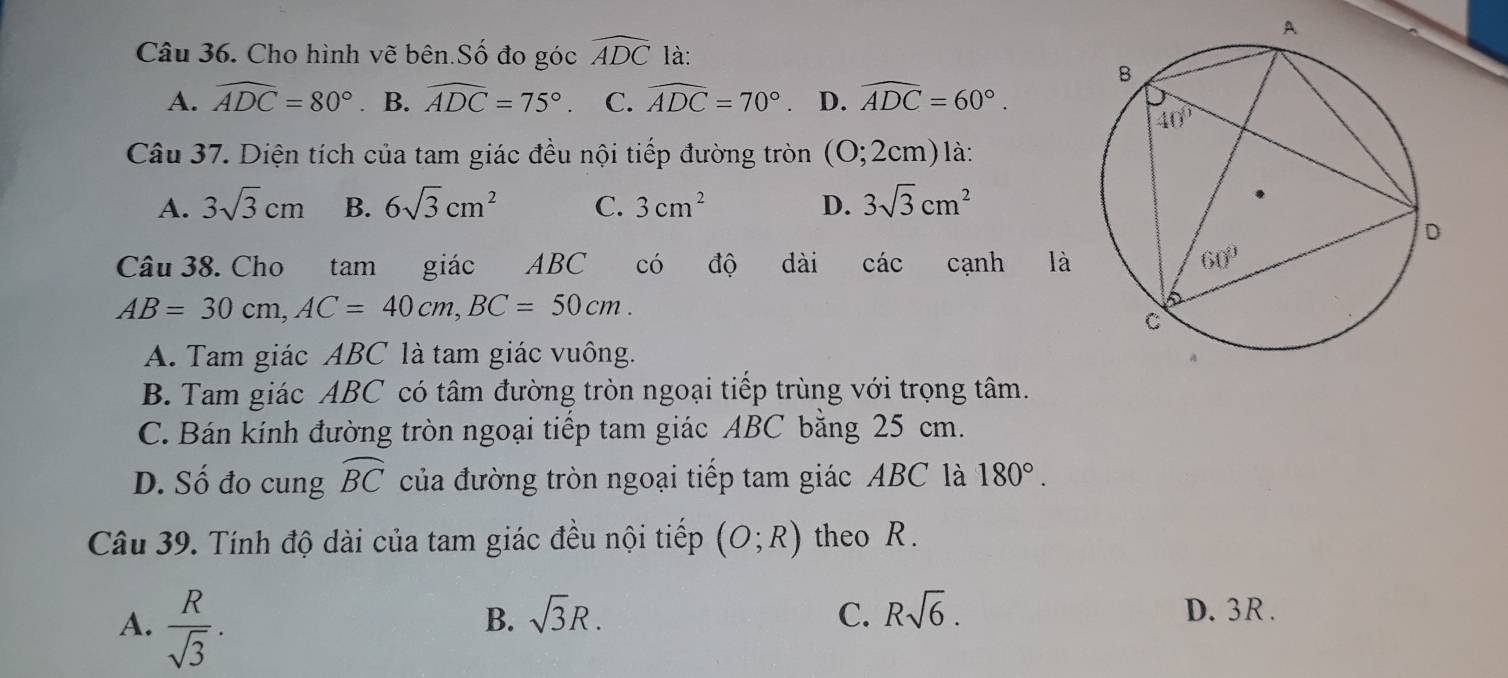 Cho hình vẽ bên Số đo góc widehat ADC là:
A. widehat ADC=80° B. widehat ADC=75°. C. widehat ADC=70°. D. widehat ADC=60°.
Câu 37. Diện tích của tam giác đều nội tiếp đường tròn (O;2cm)la:
A. 3sqrt(3)cm B. 6sqrt(3)cm^2 C. 3cm^2 D. 3sqrt(3)cm^2
Câu 38. Cho tam giác ABC có độ dài các cạnh là
AB=30cm,AC=40cm,BC=50cm.
A. Tam giác ABC là tam giác vuông.
B. Tam giác ABC có tâm đường tròn ngoại tiếp trùng với trọng tâm.
C. Bán kính đường tròn ngoại tiếp tam giác ABC bằng 25 cm.
D. Số đo cung widehat BC của đường tròn ngoại tiếp tam giác ABC là 180°.
Câu 39. Tính độ dài của tam giác đều nội tiếp (O;R) theo R.
A.  R/sqrt(3) .
B. sqrt(3)R. C. Rsqrt(6). D. 3R .