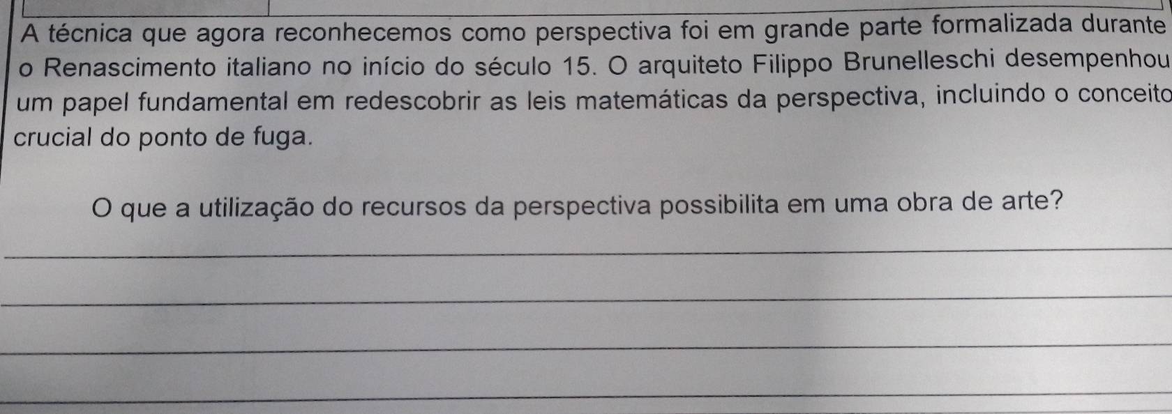 A técnica que agora reconhecemos como perspectiva foi em grande parte formalizada durante 
o Renascimento italiano no início do século 15. O arquiteto Filippo Brunelleschi desempenhou 
um papel fundamental em redescobrir as leis matemáticas da perspectiva, incluindo o conceito 
crucial do ponto de fuga. 
O que a utilização do recursos da perspectiva possibilita em uma obra de arte? 
_ 
_ 
_ 
_