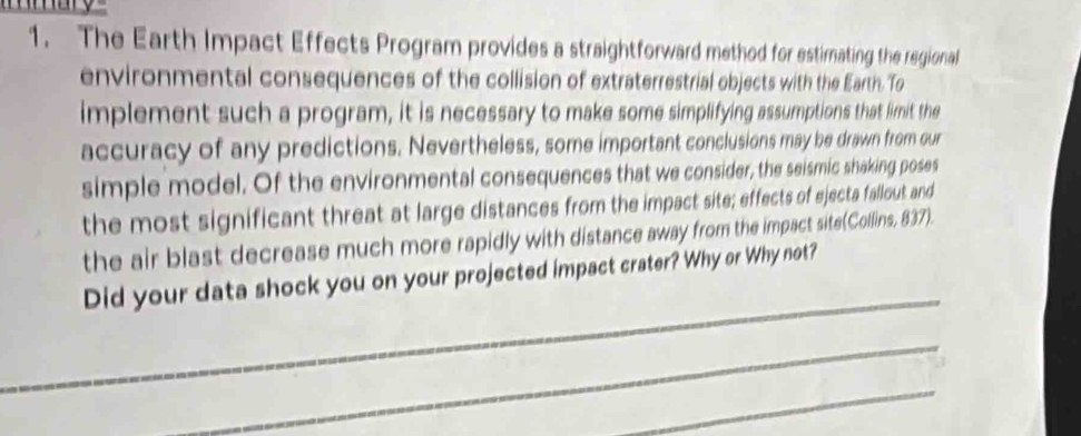 The Earth Impact Effects Program provides a straightforward method for estimating the regional 
environmental consequences of the collision of extraterrestrial objects with the Earth. To 
implement such a program, it is necessary to make some simplifying assumptions that limit the 
accuracy of any predictions. Nevertheless, some important conclusions may be drawn from our 
simple model. Of the environmental consequences that we consider, the seismic shaking poses 
the most significant threat at large distances from the impact site; effects of ejecta fallout and 
the air blast decrease much more rapidly with distance away from the impact site(Collins, 837). 
_ 
Did your data shock you on your projected impact crater? Why or Why not? 
_ 
_