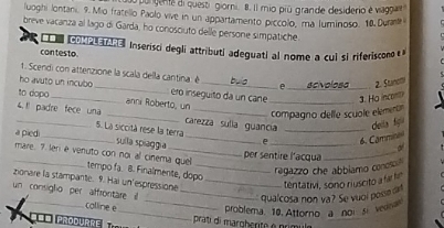 ur gen e di questi giorni. 8. Il mio piú grande desiderio é vagan 
luoghi Jontani, 9. Mio fratellio Paolo vive in un appartamento piccolo, ma luminoso. 10 Durane 
breve vacanza al lago di Garda, ho conosciuto delle persone simpatiche 
con testo Inserisci degli attributi adeguati al nome a cul si riferiscono θ 
1. Scendi con attenzione la scala della cantina: é buo e scivolesa 2. Stunclli 
ho avuto un incubo _ero inseguito da un cane _3. Ho incont 
to dopo_ anni Roberto, un 
compagno delle scuole elementn 
_ 
_ 
4. !! padre fece una _carezza sulia guancia _ dela figú 
5. La siccità rese la terra 
a piedi 
_ 
sulla spiaggía 
6. Cammina 
of 
mare. 7. len é venuto con noi al cinema quel tempo fa. 8. Finalmente, dopo_ 
per sentire l'acqua 
regazzo che abblamo conoso 
zionare la stampante. 9. Hai un'espressione _tentativi, sono riuscito a far f 
un consiglo per affrontare il_ 
qualcosa non va? Se vuol posse can 
calline e 
=== produrre __ pratdi margherte é primu problema. 10. Attorno a noi si ven