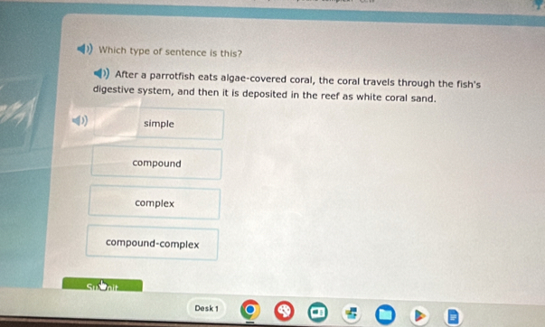 Which type of sentence is this?
After a parrotfish eats algae-covered coral, the coral travels through the fish's
digestive system, and then it is deposited in the reef as white coral sand.
simple
compound
complex
compound-complex
Desk 1