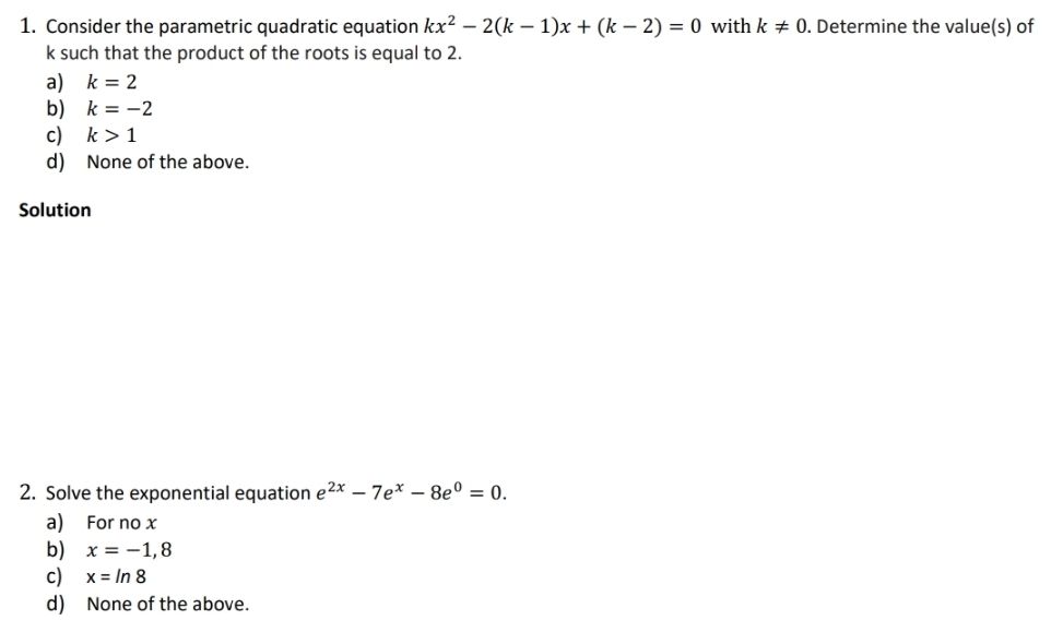 Consider the parametric quadratic equation kx^2-2(k-1)x+(k-2)=0 with k!= 0. Determine the value(s) of
k such that the product of the roots is equal to 2.
a) k=2
b) k=-2
c) k>1
d) None of the above.
Solution
2. Solve the exponential equation e^(2x)-7e^x-8e^0=0. 
a) For no x
b) x=-1,8
c) x=ln 8
d) None of the above.