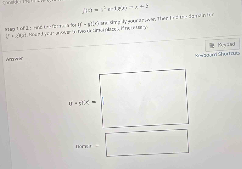 Consider the following
f(x)=x^2 and g(x)=x+5
Step 1 of 2 : Find the formula for (fcirc g)(x) and simplify your answer. Then find the domain for
(fcirc g)(x). Round your answer to two decimal places, if necessary. 
Answer Keypad 
Keyboard Shortcuts
(fcirc g)(x)=
Domain =□